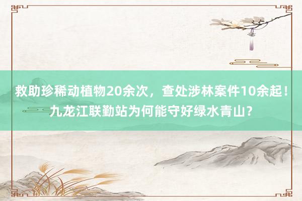 救助珍稀动植物20余次，查处涉林案件10余起！九龙江联勤站为何能守好绿水青山？