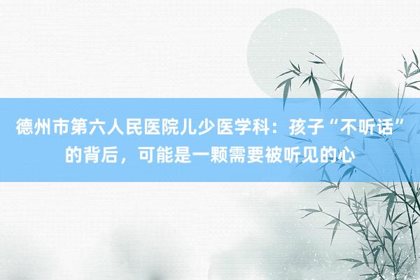 德州市第六人民医院儿少医学科：孩子“不听话”的背后，可能是一颗需要被听见的心