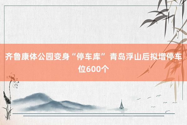 齐鲁康体公园变身“停车库” 青岛浮山后拟增停车位600个