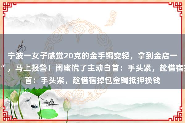 宁波一女子感觉20克的金手镯变轻，拿到金店一验变成了“金包银”，马上报警！闺蜜慌了主动自首：手头紧，趁借宿掉包金镯抵押换钱