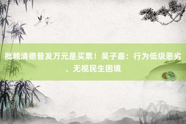 批赖清德普发万元是买票！吴子嘉：行为低级恶劣、无视民生困境
