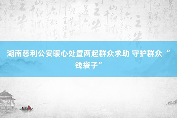 湖南慈利公安暖心处置两起群众求助 守护群众 “钱袋子”