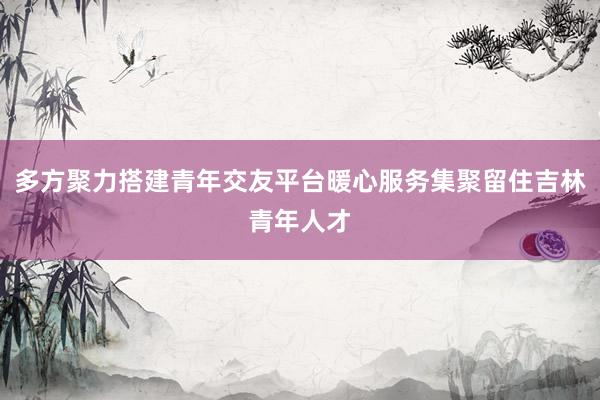 多方聚力搭建青年交友平台暖心服务集聚留住吉林青年人才