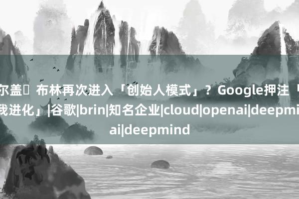 谢尔盖・布林再次进入「创始人模式」？Google押注「AI自我进化」|谷歌|brin|知名企业|cloud|openai|deepmind