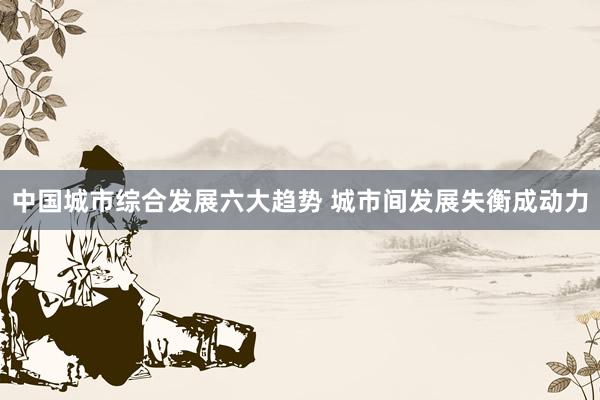 中国城市综合发展六大趋势 城市间发展失衡成动力