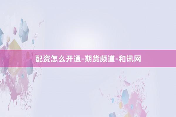 配资怎么开通-期货频道-和讯网