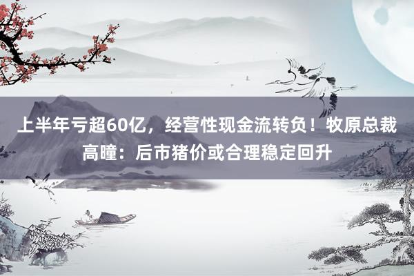 上半年亏超60亿，经营性现金流转负！牧原总裁高曈：后市猪价或合理稳定回升