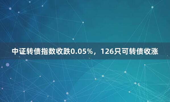中证转债指数收跌0.05%，126只可转债收涨