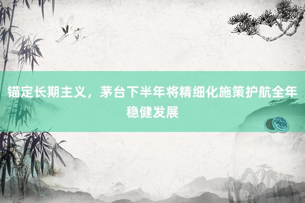 锚定长期主义，茅台下半年将精细化施策护航全年稳健发展