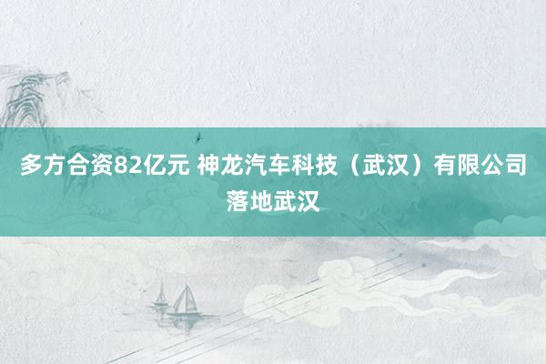 多方合资82亿元 神龙汽车科技（武汉）有限公司落地武汉