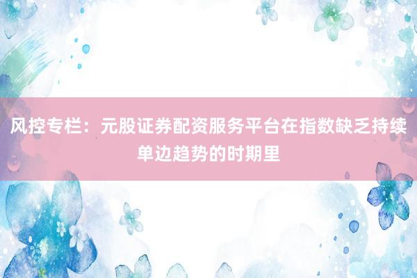 风控专栏：元股证券配资服务平台在指数缺乏持续单边趋势的时期里