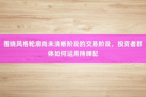 围绕风格轮廓尚未清晰阶段的交易阶段，投资者群体如何运用持牌配