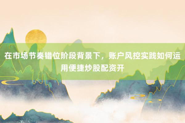 在市场节奏错位阶段背景下，账户风控实践如何运用便捷炒股配资开