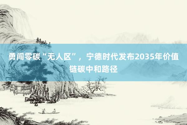 勇闯零碳“无人区”，宁德时代发布2035年价值链碳中和路径