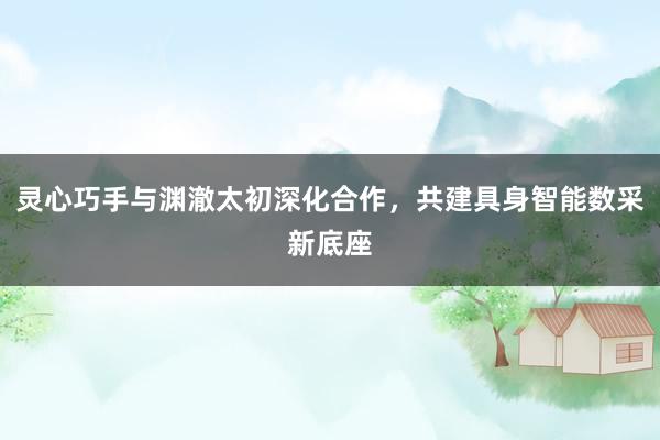 灵心巧手与渊澈太初深化合作，共建具身智能数采新底座