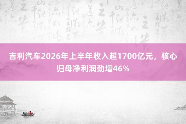 吉利汽车2026年上半年收入超1700亿元，核心归母净利润劲增46%