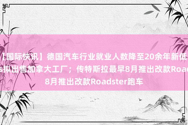 【国际快讯】德国汽车行业就业人数降至20余年新低；Stellantis拟出售加拿大工厂；传特斯拉最早8月推出改款Roadster跑车