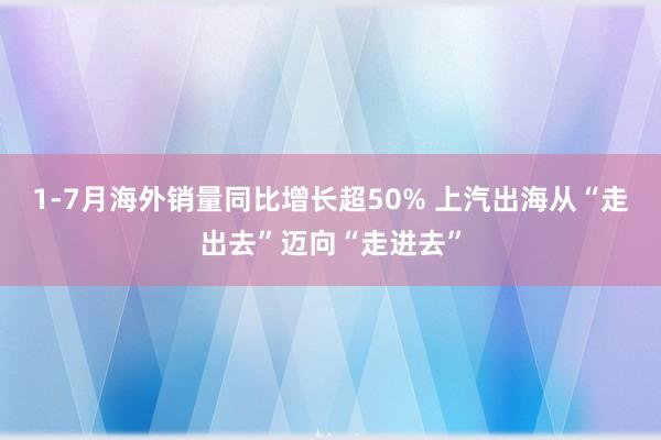 1-7月海外销量同比增长超50% 上汽出海从“走出去”迈向“走进去”