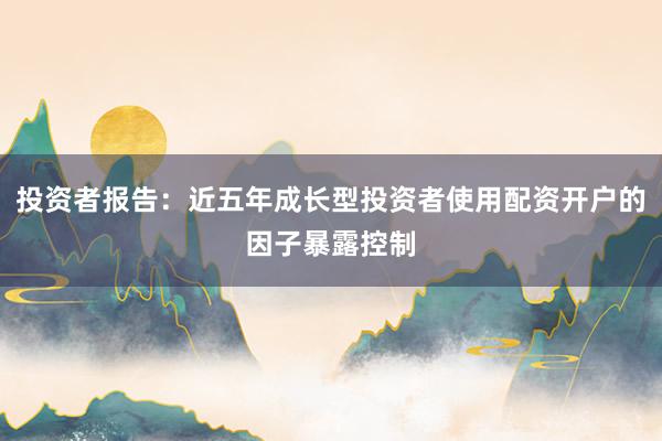 投资者报告：近五年成长型投资者使用配资开户的因子暴露控制