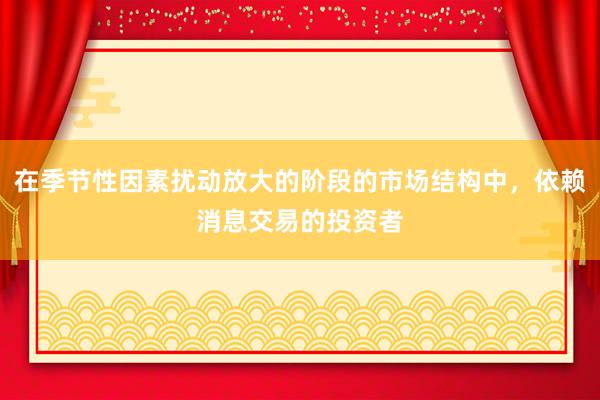 在季节性因素扰动放大的阶段的市场结构中，依赖消息交易的投资者