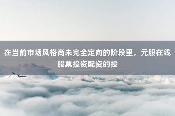 在当前市场风格尚未完全定向的阶段里，元股在线股票投资配资的投