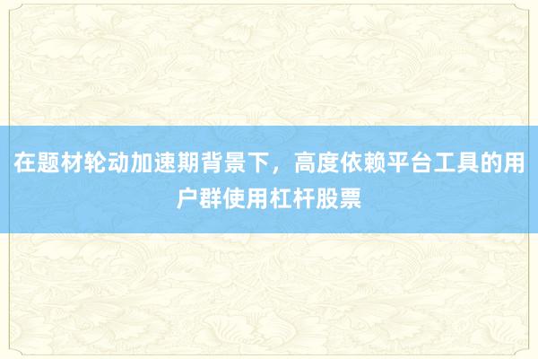 在题材轮动加速期背景下，高度依赖平台工具的用户群使用杠杆股票
