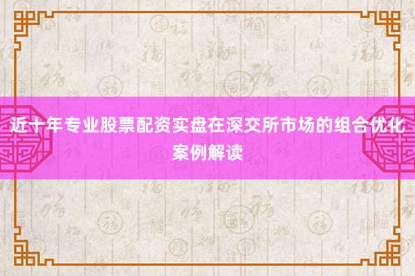 近十年专业股票配资实盘在深交所市场的组合优化案例解读