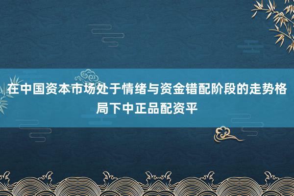 在中国资本市场处于情绪与资金错配阶段的走势格局下中正品配资平