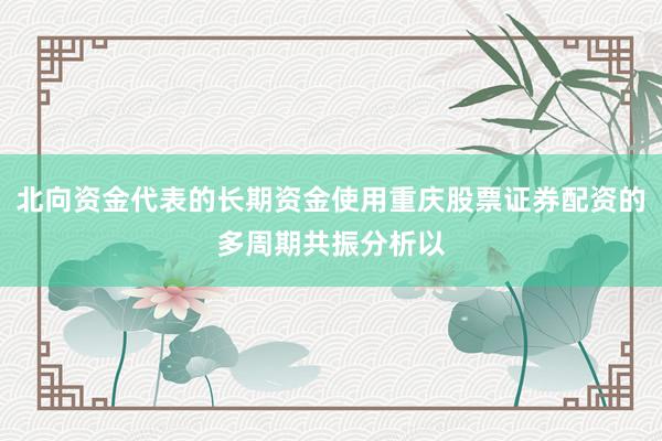 北向资金代表的长期资金使用重庆股票证券配资的多周期共振分析以