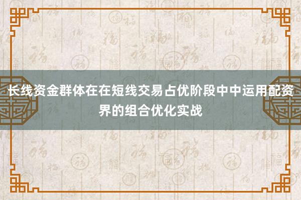 长线资金群体在在短线交易占优阶段中中运用配资界的组合优化实战