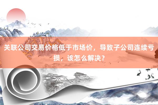 关联公司交易价格低于市场价，导致子公司连续亏损，该怎么解决？