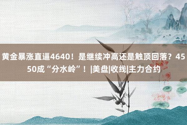 黄金暴涨直逼4640！是继续冲高还是触顶回落？4550成“分水岭”！|美盘|收线|主力合约