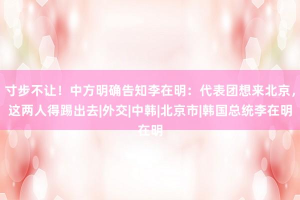 寸步不让！中方明确告知李在明：代表团想来北京，这两人得踢出去|外交|中韩|北京市|韩国总统李在明