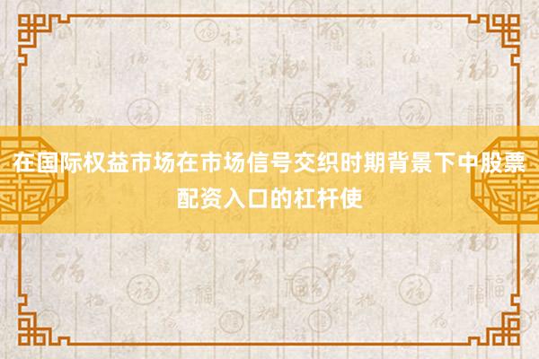 在国际权益市场在市场信号交织时期背景下中股票配资入口的杠杆使