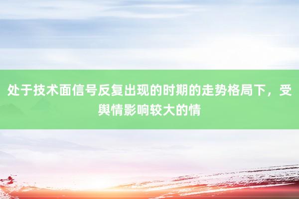 处于技术面信号反复出现的时期的走势格局下，受舆情影响较大的情