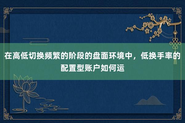 在高低切换频繁的阶段的盘面环境中，低换手率的配置型账户如何运