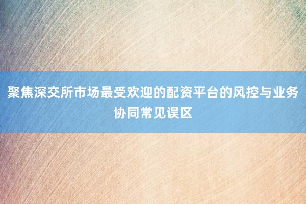 聚焦深交所市场最受欢迎的配资平台的风控与业务协同常见误区