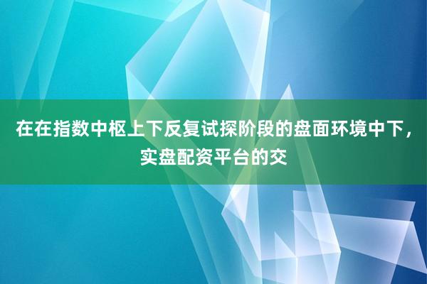 在在指数中枢上下反复试探阶段的盘面环境中下，实盘配资平台的交