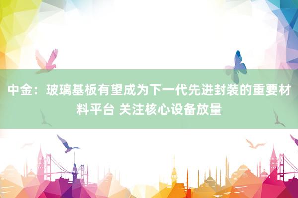 中金:玻璃基板有望成为下一代先进封装的重要材料平台 关注核心设备放量