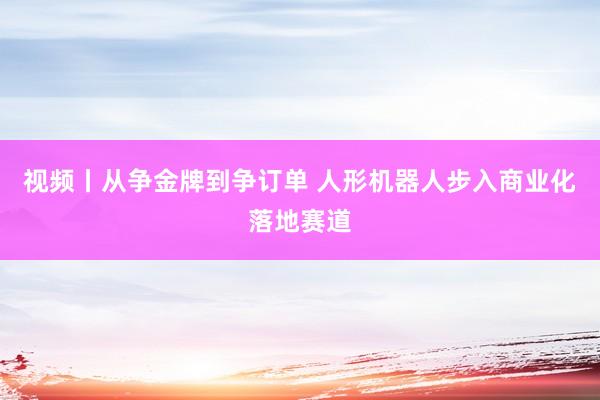 视频丨从争金牌到争订单 人形机器人步入商业化落地赛道