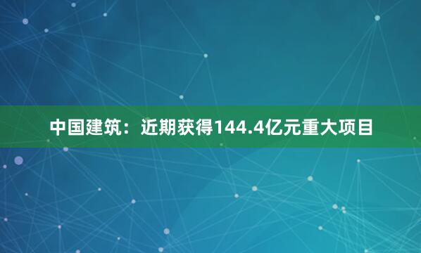 中国建筑:近期获得144.4亿元重大项目