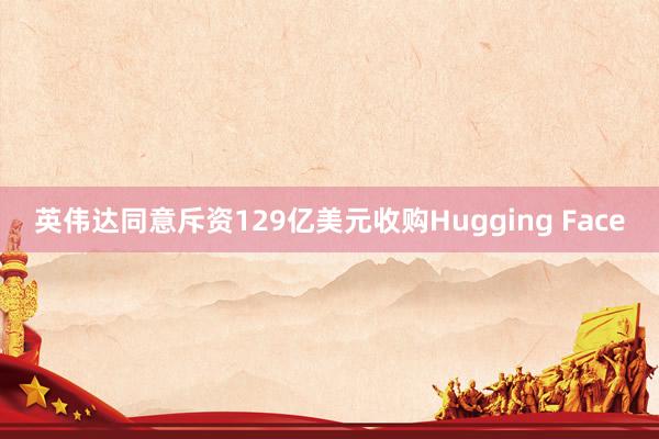 英伟达同意斥资129亿美元收购Hugging Face
