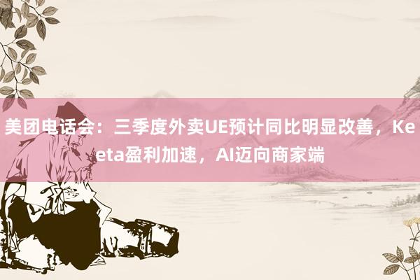 美团电话会：三季度外卖UE预计同比明显改善，Keeta盈利加速，AI迈向商家端