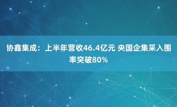 协鑫集成：上半年营收46.4亿元 央国企集采入围率突破80%