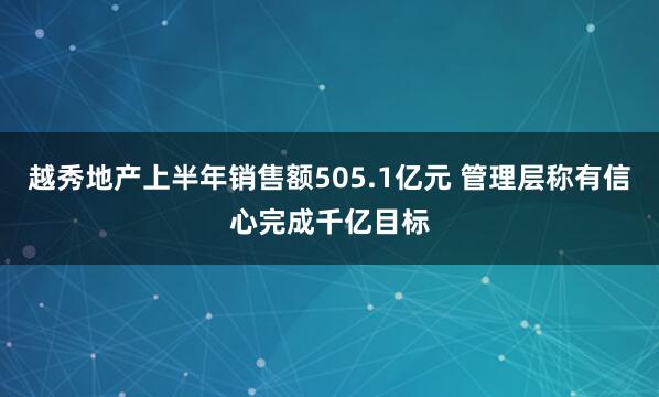 越秀地产上半年销售额505.1亿元 管理层称有信心完成千亿目标