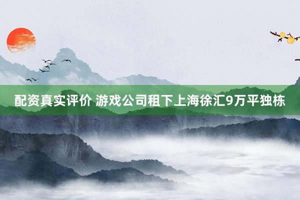 配资真实评价 游戏公司租下上海徐汇9万平独栋