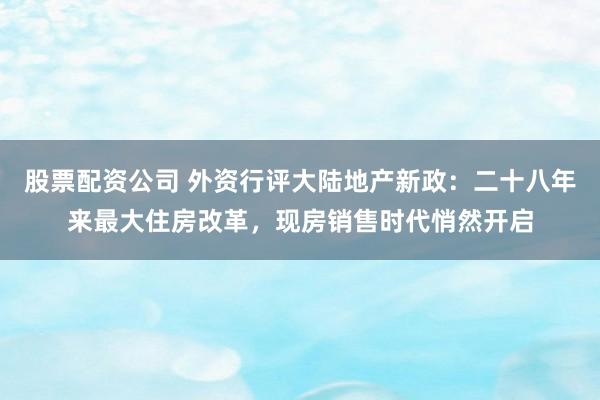 股票配资公司 外资行评大陆地产新政：二十八年来最大住房改革，现房销售时代悄然开启