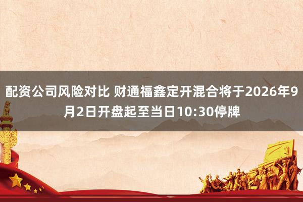 配资公司风险对比 财通福鑫定开混合将于2026年9月2日开盘起至当日10:30停牌