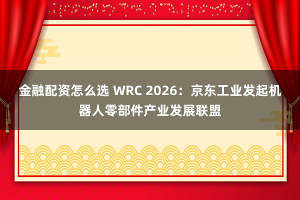 金融配资怎么选 WRC 2026：京东工业发起机器人零部件产业发展联盟
