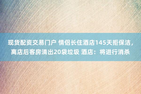 现货配资交易门户 情侣长住酒店145天拒保洁，离店后客房清出20袋垃圾 酒店：将进行消杀